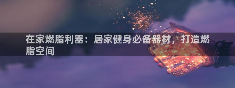 意昂3集团官网首页网址：在家燃脂利器：居家健身必备器